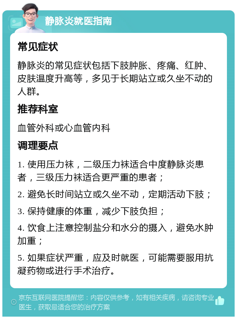 静脉炎就医指南 常见症状 静脉炎的常见症状包括下肢肿胀、疼痛、红肿、皮肤温度升高等，多见于长期站立或久坐不动的人群。 推荐科室 血管外科或心血管内科 调理要点 1. 使用压力袜，二级压力袜适合中度静脉炎患者，三级压力袜适合更严重的患者； 2. 避免长时间站立或久坐不动，定期活动下肢； 3. 保持健康的体重，减少下肢负担； 4. 饮食上注意控制盐分和水分的摄入，避免水肿加重； 5. 如果症状严重，应及时就医，可能需要服用抗凝药物或进行手术治疗。