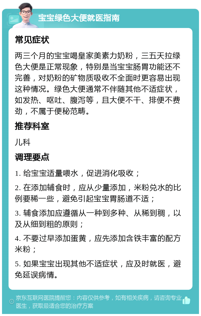 宝宝绿色大便就医指南 常见症状 两三个月的宝宝喝皇家美素力奶粉，三五天拉绿色大便是正常现象，特别是当宝宝肠胃功能还不完善，对奶粉的矿物质吸收不全面时更容易出现这种情况。绿色大便通常不伴随其他不适症状，如发热、呕吐、腹泻等，且大便不干、排便不费劲，不属于便秘范畴。 推荐科室 儿科 调理要点 1. 给宝宝适量喂水，促进消化吸收； 2. 在添加辅食时，应从少量添加，米粉兑水的比例要稀一些，避免引起宝宝胃肠道不适； 3. 辅食添加应遵循从一种到多种、从稀到稠，以及从细到粗的原则； 4. 不要过早添加蛋黄，应先添加含铁丰富的配方米粉； 5. 如果宝宝出现其他不适症状，应及时就医，避免延误病情。