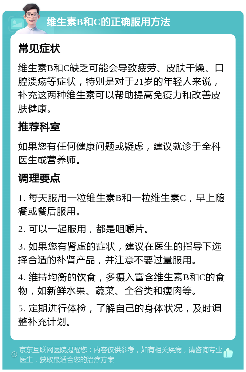 维生素B和C的正确服用方法 常见症状 维生素B和C缺乏可能会导致疲劳、皮肤干燥、口腔溃疡等症状，特别是对于21岁的年轻人来说，补充这两种维生素可以帮助提高免疫力和改善皮肤健康。 推荐科室 如果您有任何健康问题或疑虑，建议就诊于全科医生或营养师。 调理要点 1. 每天服用一粒维生素B和一粒维生素C，早上随餐或餐后服用。 2. 可以一起服用，都是咀嚼片。 3. 如果您有肾虚的症状，建议在医生的指导下选择合适的补肾产品，并注意不要过量服用。 4. 维持均衡的饮食，多摄入富含维生素B和C的食物，如新鲜水果、蔬菜、全谷类和瘦肉等。 5. 定期进行体检，了解自己的身体状况，及时调整补充计划。