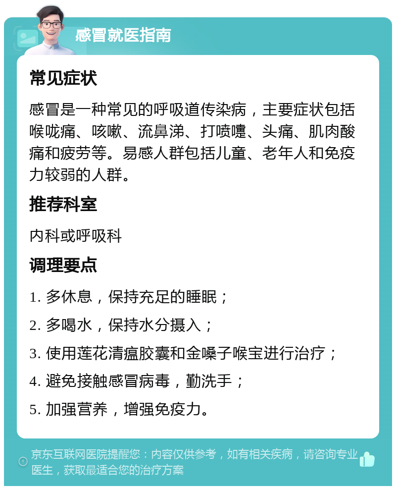 感冒就医指南 常见症状 感冒是一种常见的呼吸道传染病，主要症状包括喉咙痛、咳嗽、流鼻涕、打喷嚏、头痛、肌肉酸痛和疲劳等。易感人群包括儿童、老年人和免疫力较弱的人群。 推荐科室 内科或呼吸科 调理要点 1. 多休息，保持充足的睡眠； 2. 多喝水，保持水分摄入； 3. 使用莲花清瘟胶囊和金嗓子喉宝进行治疗； 4. 避免接触感冒病毒，勤洗手； 5. 加强营养，增强免疫力。