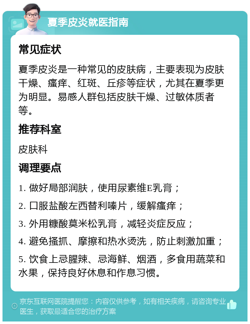 夏季皮炎就医指南 常见症状 夏季皮炎是一种常见的皮肤病，主要表现为皮肤干燥、瘙痒、红斑、丘疹等症状，尤其在夏季更为明显。易感人群包括皮肤干燥、过敏体质者等。 推荐科室 皮肤科 调理要点 1. 做好局部润肤，使用尿素维E乳膏； 2. 口服盐酸左西替利嗪片，缓解瘙痒； 3. 外用糠酸莫米松乳膏，减轻炎症反应； 4. 避免搔抓、摩擦和热水烫洗，防止刺激加重； 5. 饮食上忌腥辣、忌海鲜、烟酒，多食用蔬菜和水果，保持良好休息和作息习惯。