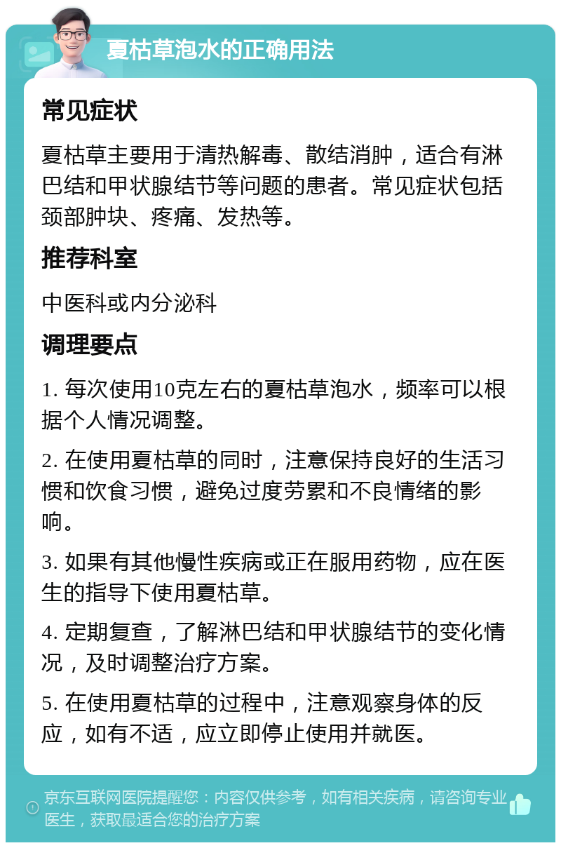 夏枯草泡水的正确用法 常见症状 夏枯草主要用于清热解毒、散结消肿，适合有淋巴结和甲状腺结节等问题的患者。常见症状包括颈部肿块、疼痛、发热等。 推荐科室 中医科或内分泌科 调理要点 1. 每次使用10克左右的夏枯草泡水，频率可以根据个人情况调整。 2. 在使用夏枯草的同时，注意保持良好的生活习惯和饮食习惯，避免过度劳累和不良情绪的影响。 3. 如果有其他慢性疾病或正在服用药物，应在医生的指导下使用夏枯草。 4. 定期复查，了解淋巴结和甲状腺结节的变化情况，及时调整治疗方案。 5. 在使用夏枯草的过程中，注意观察身体的反应，如有不适，应立即停止使用并就医。