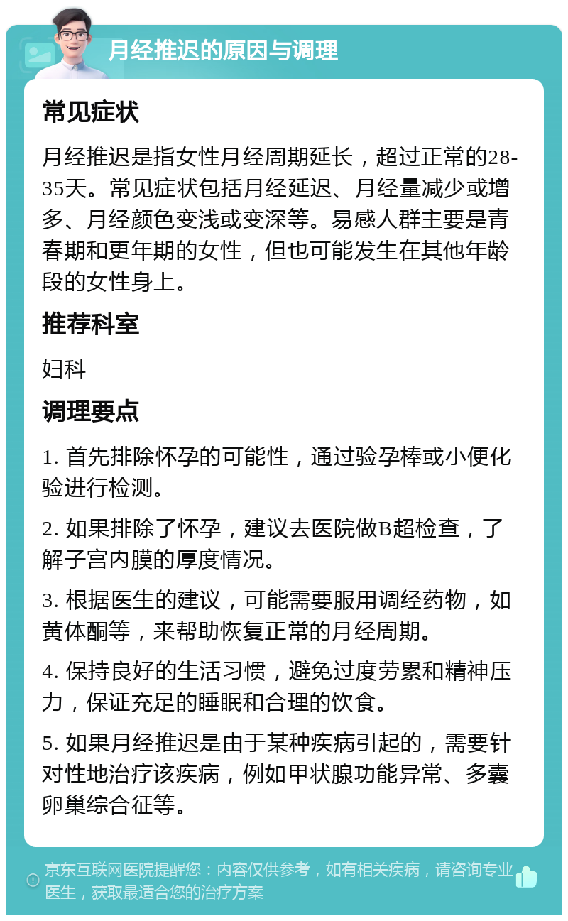 月经推迟的原因与调理 常见症状 月经推迟是指女性月经周期延长，超过正常的28-35天。常见症状包括月经延迟、月经量减少或增多、月经颜色变浅或变深等。易感人群主要是青春期和更年期的女性，但也可能发生在其他年龄段的女性身上。 推荐科室 妇科 调理要点 1. 首先排除怀孕的可能性，通过验孕棒或小便化验进行检测。 2. 如果排除了怀孕，建议去医院做B超检查，了解子宫内膜的厚度情况。 3. 根据医生的建议，可能需要服用调经药物，如黄体酮等，来帮助恢复正常的月经周期。 4. 保持良好的生活习惯，避免过度劳累和精神压力，保证充足的睡眠和合理的饮食。 5. 如果月经推迟是由于某种疾病引起的，需要针对性地治疗该疾病，例如甲状腺功能异常、多囊卵巢综合征等。