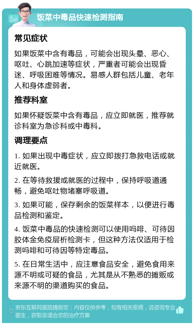 饭菜中毒品快速检测指南 常见症状 如果饭菜中含有毒品，可能会出现头晕、恶心、呕吐、心跳加速等症状，严重者可能会出现昏迷、呼吸困难等情况。易感人群包括儿童、老年人和身体虚弱者。 推荐科室 如果怀疑饭菜中含有毒品，应立即就医，推荐就诊科室为急诊科或中毒科。 调理要点 1. 如果出现中毒症状，应立即拨打急救电话或就近就医。 2. 在等待救援或就医的过程中，保持呼吸道通畅，避免呕吐物堵塞呼吸道。 3. 如果可能，保存剩余的饭菜样本，以便进行毒品检测和鉴定。 4. 饭菜中毒品的快速检测可以使用吗啡、可待因胶体金免疫层析检测卡，但这种方法仅适用于检测吗啡和可待因等特定毒品。 5. 在日常生活中，应注意食品安全，避免食用来源不明或可疑的食品，尤其是从不熟悉的摊贩或来源不明的渠道购买的食品。