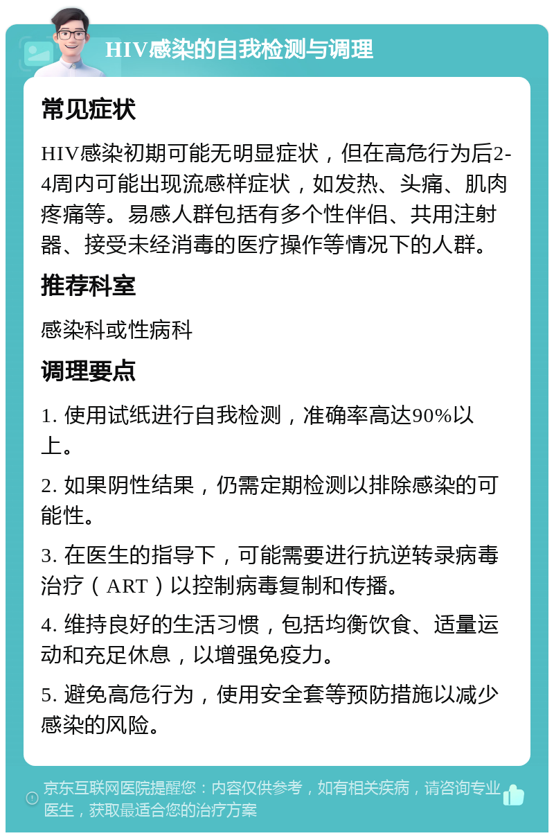 HIV感染的自我检测与调理 常见症状 HIV感染初期可能无明显症状，但在高危行为后2-4周内可能出现流感样症状，如发热、头痛、肌肉疼痛等。易感人群包括有多个性伴侣、共用注射器、接受未经消毒的医疗操作等情况下的人群。 推荐科室 感染科或性病科 调理要点 1. 使用试纸进行自我检测，准确率高达90%以上。 2. 如果阴性结果，仍需定期检测以排除感染的可能性。 3. 在医生的指导下，可能需要进行抗逆转录病毒治疗（ART）以控制病毒复制和传播。 4. 维持良好的生活习惯，包括均衡饮食、适量运动和充足休息，以增强免疫力。 5. 避免高危行为，使用安全套等预防措施以减少感染的风险。