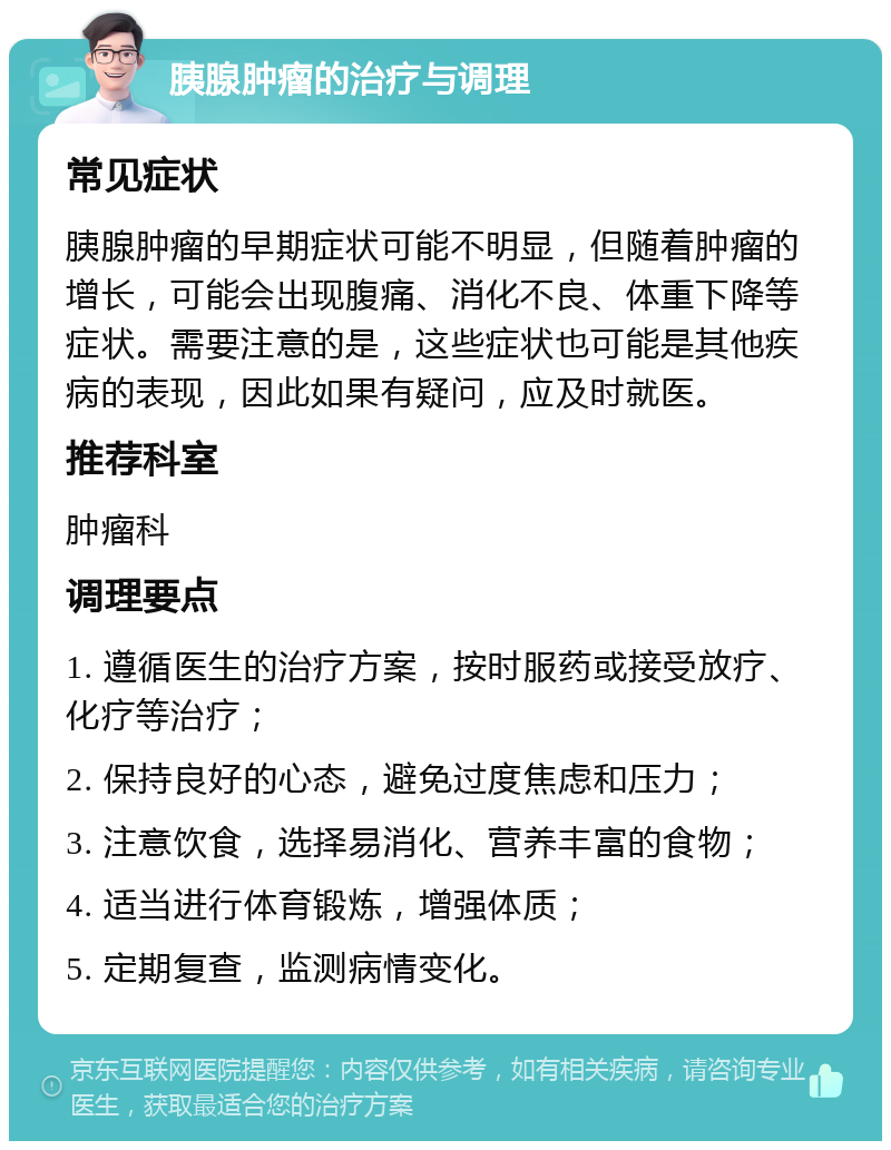 胰腺肿瘤的治疗与调理 常见症状 胰腺肿瘤的早期症状可能不明显，但随着肿瘤的增长，可能会出现腹痛、消化不良、体重下降等症状。需要注意的是，这些症状也可能是其他疾病的表现，因此如果有疑问，应及时就医。 推荐科室 肿瘤科 调理要点 1. 遵循医生的治疗方案，按时服药或接受放疗、化疗等治疗； 2. 保持良好的心态，避免过度焦虑和压力； 3. 注意饮食，选择易消化、营养丰富的食物； 4. 适当进行体育锻炼，增强体质； 5. 定期复查，监测病情变化。