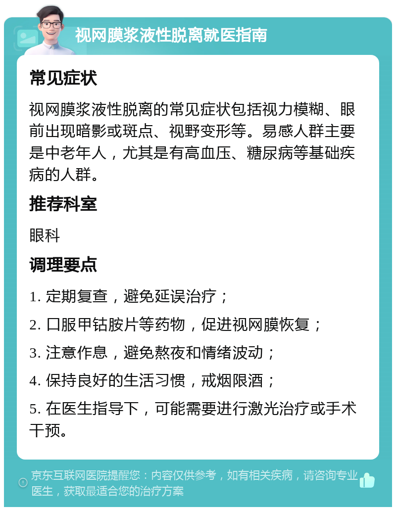 视网膜浆液性脱离就医指南 常见症状 视网膜浆液性脱离的常见症状包括视力模糊、眼前出现暗影或斑点、视野变形等。易感人群主要是中老年人，尤其是有高血压、糖尿病等基础疾病的人群。 推荐科室 眼科 调理要点 1. 定期复查，避免延误治疗； 2. 口服甲钴胺片等药物，促进视网膜恢复； 3. 注意作息，避免熬夜和情绪波动； 4. 保持良好的生活习惯，戒烟限酒； 5. 在医生指导下，可能需要进行激光治疗或手术干预。