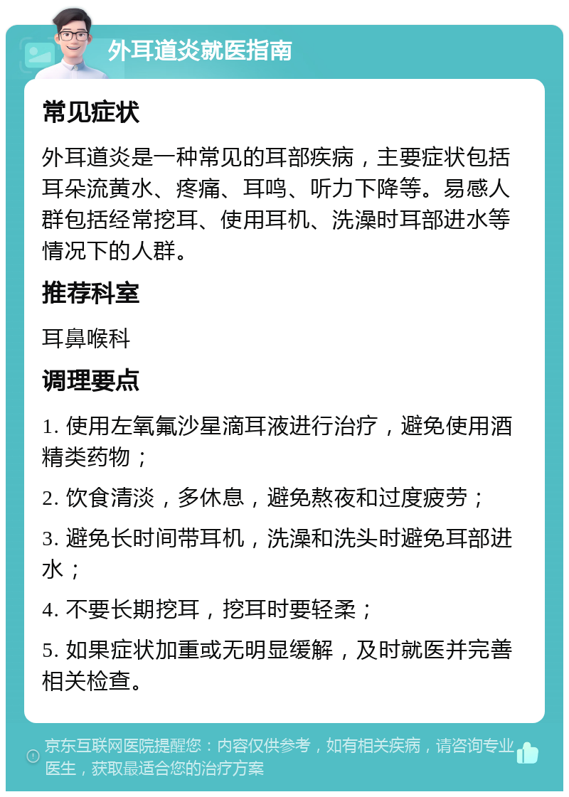 外耳道炎就医指南 常见症状 外耳道炎是一种常见的耳部疾病，主要症状包括耳朵流黄水、疼痛、耳鸣、听力下降等。易感人群包括经常挖耳、使用耳机、洗澡时耳部进水等情况下的人群。 推荐科室 耳鼻喉科 调理要点 1. 使用左氧氟沙星滴耳液进行治疗，避免使用酒精类药物； 2. 饮食清淡，多休息，避免熬夜和过度疲劳； 3. 避免长时间带耳机，洗澡和洗头时避免耳部进水； 4. 不要长期挖耳，挖耳时要轻柔； 5. 如果症状加重或无明显缓解，及时就医并完善相关检查。