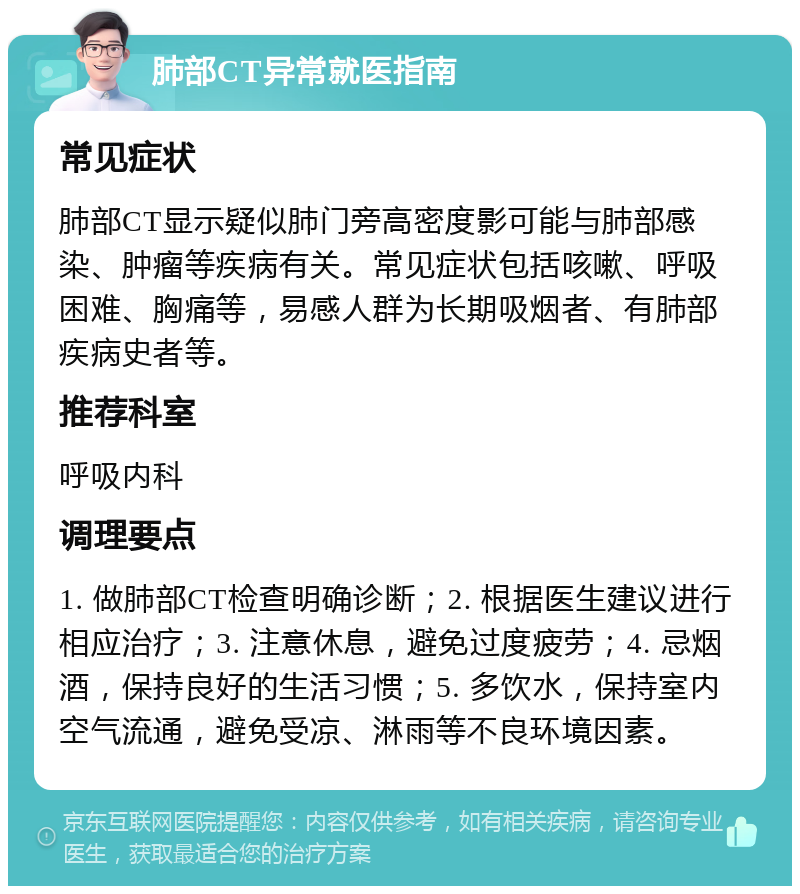 肺部CT异常就医指南 常见症状 肺部CT显示疑似肺门旁高密度影可能与肺部感染、肿瘤等疾病有关。常见症状包括咳嗽、呼吸困难、胸痛等，易感人群为长期吸烟者、有肺部疾病史者等。 推荐科室 呼吸内科 调理要点 1. 做肺部CT检查明确诊断；2. 根据医生建议进行相应治疗；3. 注意休息，避免过度疲劳；4. 忌烟酒，保持良好的生活习惯；5. 多饮水，保持室内空气流通，避免受凉、淋雨等不良环境因素。