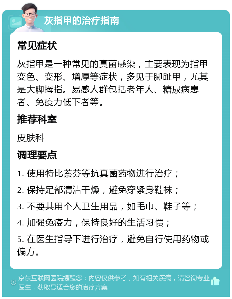 灰指甲的治疗指南 常见症状 灰指甲是一种常见的真菌感染，主要表现为指甲变色、变形、增厚等症状，多见于脚趾甲，尤其是大脚拇指。易感人群包括老年人、糖尿病患者、免疫力低下者等。 推荐科室 皮肤科 调理要点 1. 使用特比萘芬等抗真菌药物进行治疗； 2. 保持足部清洁干燥，避免穿紧身鞋袜； 3. 不要共用个人卫生用品，如毛巾、鞋子等； 4. 加强免疫力，保持良好的生活习惯； 5. 在医生指导下进行治疗，避免自行使用药物或偏方。