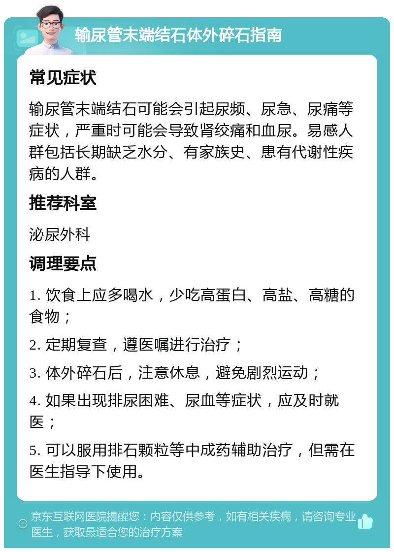 输尿管末端结石体外碎石指南 常见症状 输尿管末端结石可能会引起尿频、尿急、尿痛等症状，严重时可能会导致肾绞痛和血尿。易感人群包括长期缺乏水分、有家族史、患有代谢性疾病的人群。 推荐科室 泌尿外科 调理要点 1. 饮食上应多喝水，少吃高蛋白、高盐、高糖的食物； 2. 定期复查，遵医嘱进行治疗； 3. 体外碎石后，注意休息，避免剧烈运动； 4. 如果出现排尿困难、尿血等症状，应及时就医； 5. 可以服用排石颗粒等中成药辅助治疗，但需在医生指导下使用。