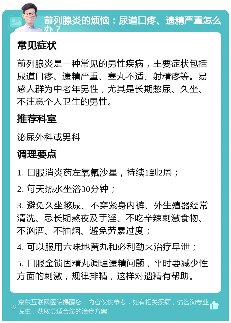 前列腺炎的烦恼：尿道口疼、遗精严重怎么办？ 常见症状 前列腺炎是一种常见的男性疾病，主要症状包括尿道口疼、遗精严重、睾丸不适、射精疼等。易感人群为中老年男性，尤其是长期憋尿、久坐、不注意个人卫生的男性。 推荐科室 泌尿外科或男科 调理要点 1. 口服消炎药左氧氟沙星，持续1到2周； 2. 每天热水坐浴30分钟； 3. 避免久坐憋尿、不穿紧身内裤、外生殖器经常清洗、忌长期熬夜及手淫、不吃辛辣刺激食物、不汹酒、不抽烟、避免劳累过度； 4. 可以服用六味地黄丸和必利劲来治疗早泄； 5. 口服金锁固精丸调理遗精问题，平时要减少性方面的刺激，规律排精，这样对遗精有帮助。