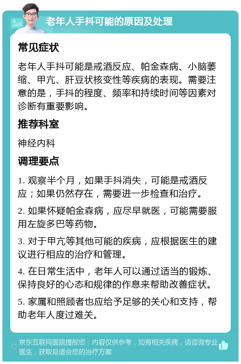 老年人手抖可能的原因及处理 常见症状 老年人手抖可能是戒酒反应、帕金森病、小脑萎缩、甲亢、肝豆状核变性等疾病的表现。需要注意的是，手抖的程度、频率和持续时间等因素对诊断有重要影响。 推荐科室 神经内科 调理要点 1. 观察半个月，如果手抖消失，可能是戒酒反应；如果仍然存在，需要进一步检查和治疗。 2. 如果怀疑帕金森病，应尽早就医，可能需要服用左旋多巴等药物。 3. 对于甲亢等其他可能的疾病，应根据医生的建议进行相应的治疗和管理。 4. 在日常生活中，老年人可以通过适当的锻炼、保持良好的心态和规律的作息来帮助改善症状。 5. 家属和照顾者也应给予足够的关心和支持，帮助老年人度过难关。