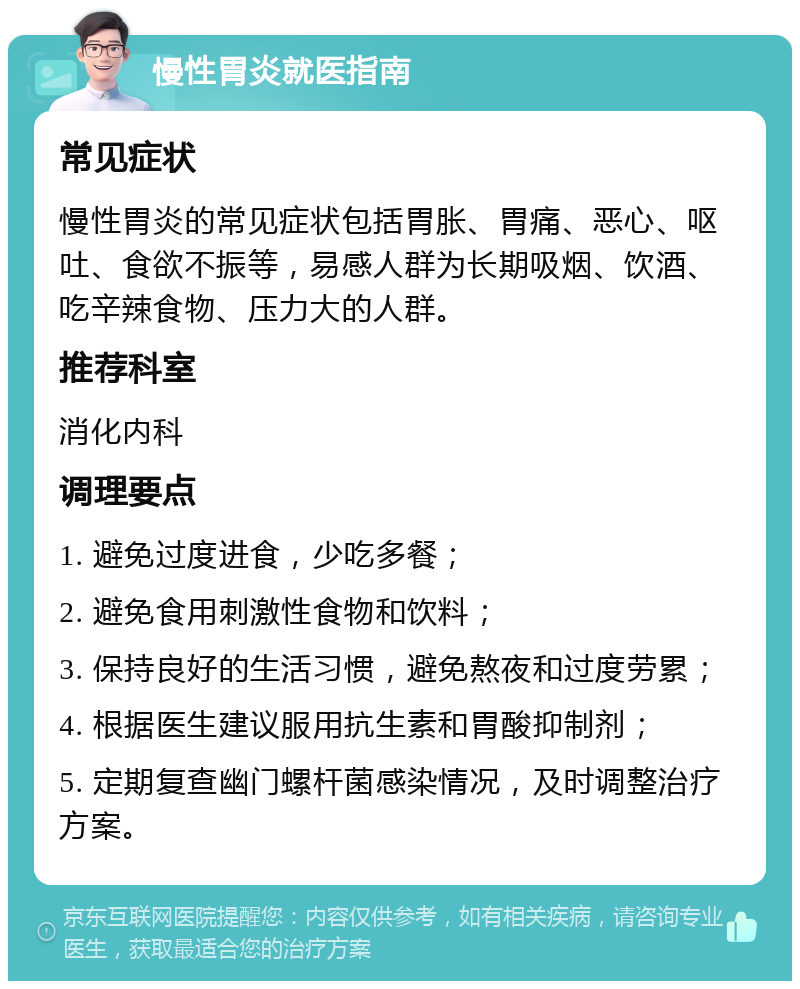 慢性胃炎就医指南 常见症状 慢性胃炎的常见症状包括胃胀、胃痛、恶心、呕吐、食欲不振等，易感人群为长期吸烟、饮酒、吃辛辣食物、压力大的人群。 推荐科室 消化内科 调理要点 1. 避免过度进食，少吃多餐； 2. 避免食用刺激性食物和饮料； 3. 保持良好的生活习惯，避免熬夜和过度劳累； 4. 根据医生建议服用抗生素和胃酸抑制剂； 5. 定期复查幽门螺杆菌感染情况，及时调整治疗方案。