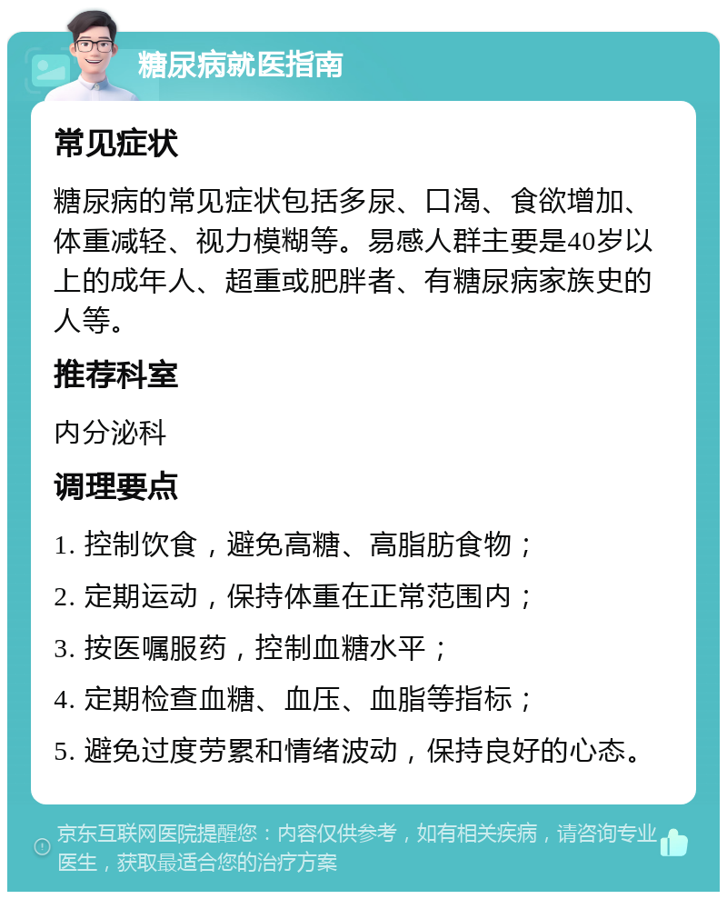 糖尿病就医指南 常见症状 糖尿病的常见症状包括多尿、口渴、食欲增加、体重减轻、视力模糊等。易感人群主要是40岁以上的成年人、超重或肥胖者、有糖尿病家族史的人等。 推荐科室 内分泌科 调理要点 1. 控制饮食，避免高糖、高脂肪食物； 2. 定期运动，保持体重在正常范围内； 3. 按医嘱服药，控制血糖水平； 4. 定期检查血糖、血压、血脂等指标； 5. 避免过度劳累和情绪波动，保持良好的心态。