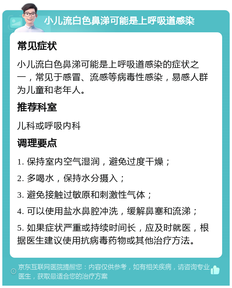 小儿流白色鼻涕可能是上呼吸道感染 常见症状 小儿流白色鼻涕可能是上呼吸道感染的症状之一，常见于感冒、流感等病毒性感染，易感人群为儿童和老年人。 推荐科室 儿科或呼吸内科 调理要点 1. 保持室内空气湿润，避免过度干燥； 2. 多喝水，保持水分摄入； 3. 避免接触过敏原和刺激性气体； 4. 可以使用盐水鼻腔冲洗，缓解鼻塞和流涕； 5. 如果症状严重或持续时间长，应及时就医，根据医生建议使用抗病毒药物或其他治疗方法。