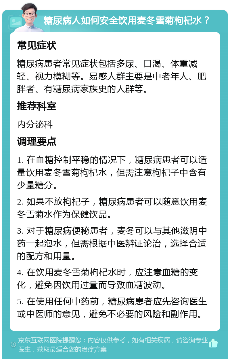 糖尿病人如何安全饮用麦冬雪菊枸杞水？ 常见症状 糖尿病患者常见症状包括多尿、口渴、体重减轻、视力模糊等。易感人群主要是中老年人、肥胖者、有糖尿病家族史的人群等。 推荐科室 内分泌科 调理要点 1. 在血糖控制平稳的情况下，糖尿病患者可以适量饮用麦冬雪菊枸杞水，但需注意枸杞子中含有少量糖分。 2. 如果不放枸杞子，糖尿病患者可以随意饮用麦冬雪菊水作为保健饮品。 3. 对于糖尿病便秘患者，麦冬可以与其他滋阴中药一起泡水，但需根据中医辨证论治，选择合适的配方和用量。 4. 在饮用麦冬雪菊枸杞水时，应注意血糖的变化，避免因饮用过量而导致血糖波动。 5. 在使用任何中药前，糖尿病患者应先咨询医生或中医师的意见，避免不必要的风险和副作用。