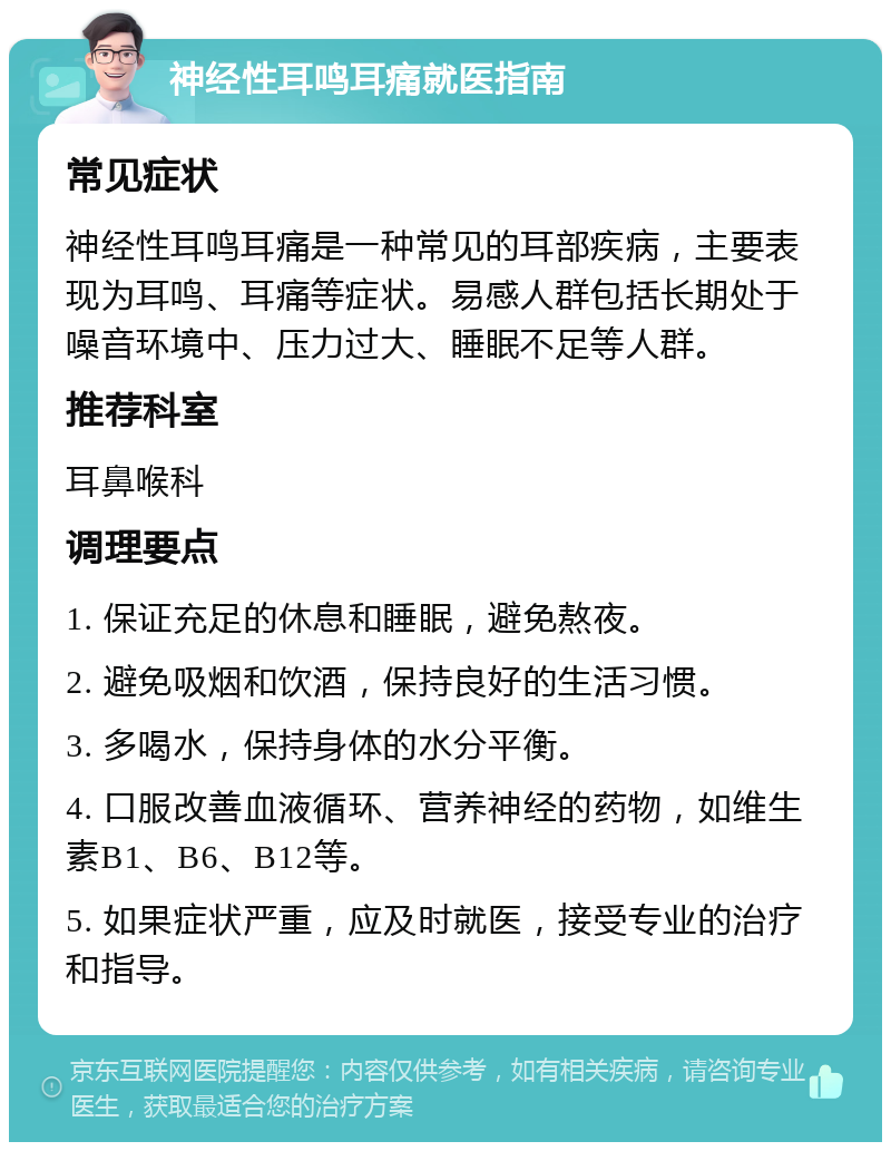 神经性耳鸣耳痛就医指南 常见症状 神经性耳鸣耳痛是一种常见的耳部疾病，主要表现为耳鸣、耳痛等症状。易感人群包括长期处于噪音环境中、压力过大、睡眠不足等人群。 推荐科室 耳鼻喉科 调理要点 1. 保证充足的休息和睡眠，避免熬夜。 2. 避免吸烟和饮酒，保持良好的生活习惯。 3. 多喝水，保持身体的水分平衡。 4. 口服改善血液循环、营养神经的药物，如维生素B1、B6、B12等。 5. 如果症状严重，应及时就医，接受专业的治疗和指导。