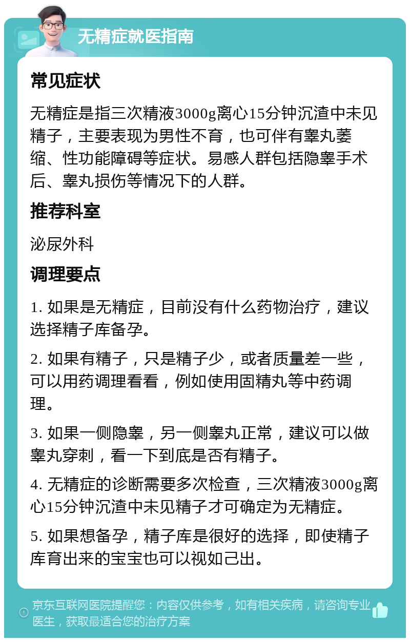 无精症就医指南 常见症状 无精症是指三次精液3000g离心15分钟沉渣中未见精子，主要表现为男性不育，也可伴有睾丸萎缩、性功能障碍等症状。易感人群包括隐睾手术后、睾丸损伤等情况下的人群。 推荐科室 泌尿外科 调理要点 1. 如果是无精症，目前没有什么药物治疗，建议选择精子库备孕。 2. 如果有精子，只是精子少，或者质量差一些，可以用药调理看看，例如使用固精丸等中药调理。 3. 如果一侧隐睾，另一侧睾丸正常，建议可以做睾丸穿刺，看一下到底是否有精子。 4. 无精症的诊断需要多次检查，三次精液3000g离心15分钟沉渣中未见精子才可确定为无精症。 5. 如果想备孕，精子库是很好的选择，即使精子库育出来的宝宝也可以视如己出。