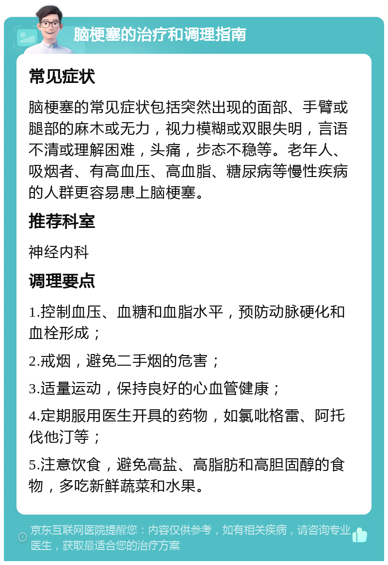 脑梗塞的治疗和调理指南 常见症状 脑梗塞的常见症状包括突然出现的面部、手臂或腿部的麻木或无力，视力模糊或双眼失明，言语不清或理解困难，头痛，步态不稳等。老年人、吸烟者、有高血压、高血脂、糖尿病等慢性疾病的人群更容易患上脑梗塞。 推荐科室 神经内科 调理要点 1.控制血压、血糖和血脂水平，预防动脉硬化和血栓形成； 2.戒烟，避免二手烟的危害； 3.适量运动，保持良好的心血管健康； 4.定期服用医生开具的药物，如氯吡格雷、阿托伐他汀等； 5.注意饮食，避免高盐、高脂肪和高胆固醇的食物，多吃新鲜蔬菜和水果。