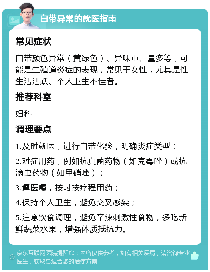 白带异常的就医指南 常见症状 白带颜色异常（黄绿色）、异味重、量多等，可能是生殖道炎症的表现，常见于女性，尤其是性生活活跃、个人卫生不佳者。 推荐科室 妇科 调理要点 1.及时就医，进行白带化验，明确炎症类型； 2.对症用药，例如抗真菌药物（如克霉唑）或抗滴虫药物（如甲硝唑）； 3.遵医嘱，按时按疗程用药； 4.保持个人卫生，避免交叉感染； 5.注意饮食调理，避免辛辣刺激性食物，多吃新鲜蔬菜水果，增强体质抵抗力。