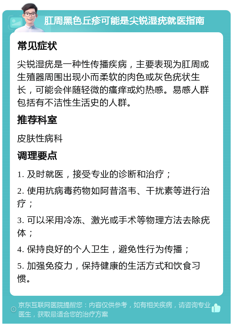 肛周黑色丘疹可能是尖锐湿疣就医指南 常见症状 尖锐湿疣是一种性传播疾病，主要表现为肛周或生殖器周围出现小而柔软的肉色或灰色疣状生长，可能会伴随轻微的瘙痒或灼热感。易感人群包括有不洁性生活史的人群。 推荐科室 皮肤性病科 调理要点 1. 及时就医，接受专业的诊断和治疗； 2. 使用抗病毒药物如阿昔洛韦、干扰素等进行治疗； 3. 可以采用冷冻、激光或手术等物理方法去除疣体； 4. 保持良好的个人卫生，避免性行为传播； 5. 加强免疫力，保持健康的生活方式和饮食习惯。