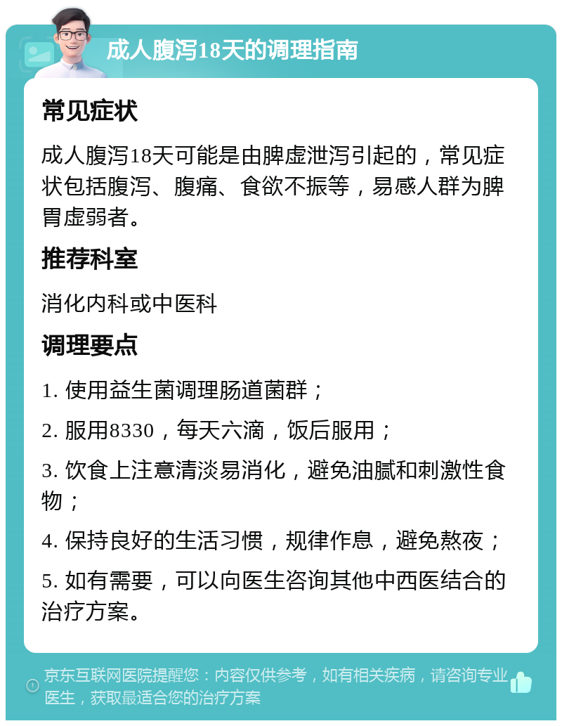 成人腹泻18天的调理指南 常见症状 成人腹泻18天可能是由脾虚泄泻引起的，常见症状包括腹泻、腹痛、食欲不振等，易感人群为脾胃虚弱者。 推荐科室 消化内科或中医科 调理要点 1. 使用益生菌调理肠道菌群； 2. 服用8330，每天六滴，饭后服用； 3. 饮食上注意清淡易消化，避免油腻和刺激性食物； 4. 保持良好的生活习惯，规律作息，避免熬夜； 5. 如有需要，可以向医生咨询其他中西医结合的治疗方案。