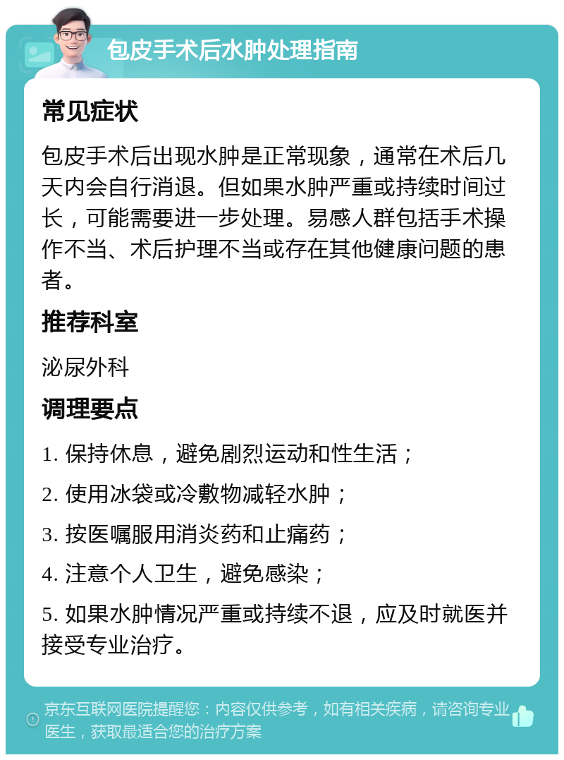 包皮手术后水肿处理指南 常见症状 包皮手术后出现水肿是正常现象，通常在术后几天内会自行消退。但如果水肿严重或持续时间过长，可能需要进一步处理。易感人群包括手术操作不当、术后护理不当或存在其他健康问题的患者。 推荐科室 泌尿外科 调理要点 1. 保持休息，避免剧烈运动和性生活； 2. 使用冰袋或冷敷物减轻水肿； 3. 按医嘱服用消炎药和止痛药； 4. 注意个人卫生，避免感染； 5. 如果水肿情况严重或持续不退，应及时就医并接受专业治疗。