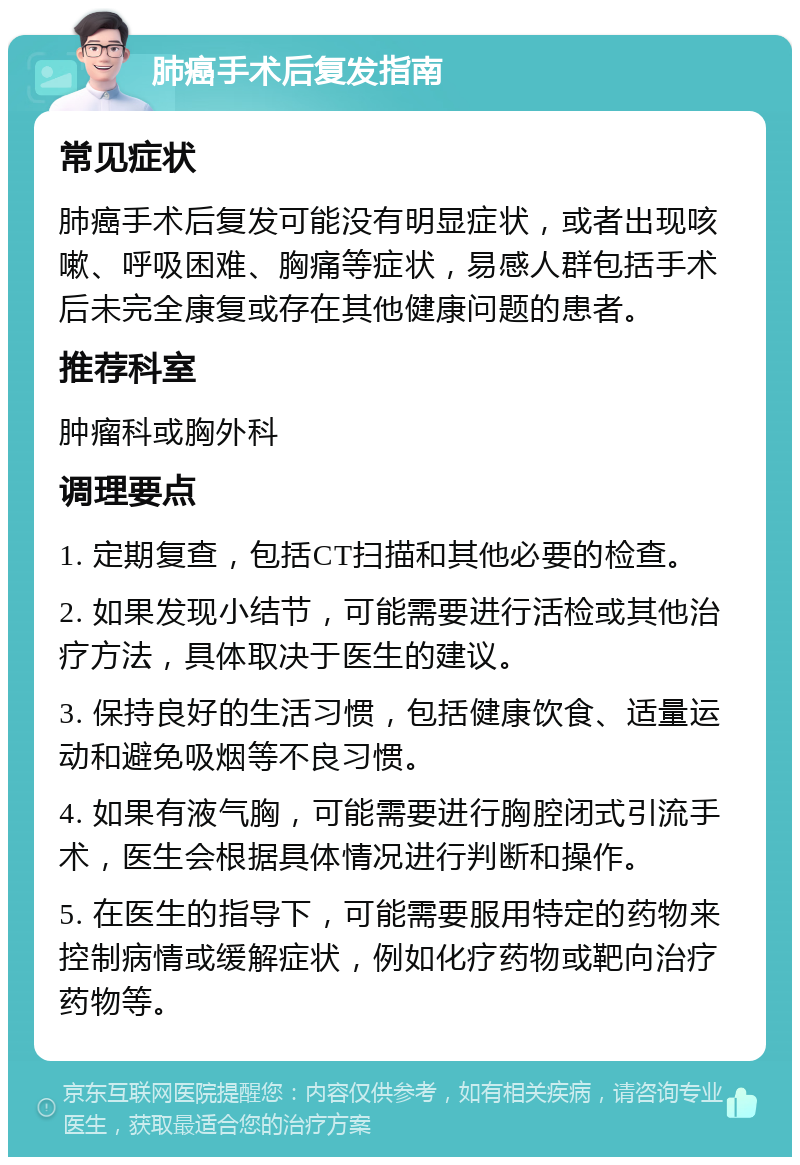 肺癌手术后复发指南 常见症状 肺癌手术后复发可能没有明显症状，或者出现咳嗽、呼吸困难、胸痛等症状，易感人群包括手术后未完全康复或存在其他健康问题的患者。 推荐科室 肿瘤科或胸外科 调理要点 1. 定期复查，包括CT扫描和其他必要的检查。 2. 如果发现小结节，可能需要进行活检或其他治疗方法，具体取决于医生的建议。 3. 保持良好的生活习惯，包括健康饮食、适量运动和避免吸烟等不良习惯。 4. 如果有液气胸，可能需要进行胸腔闭式引流手术，医生会根据具体情况进行判断和操作。 5. 在医生的指导下，可能需要服用特定的药物来控制病情或缓解症状，例如化疗药物或靶向治疗药物等。