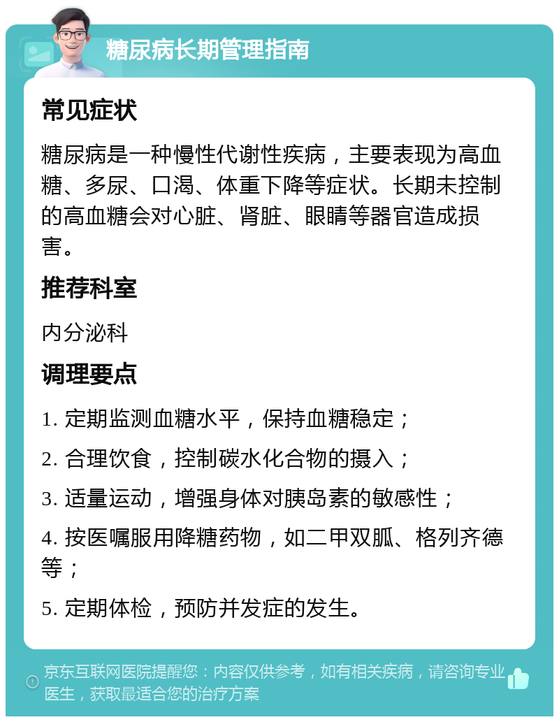 糖尿病长期管理指南 常见症状 糖尿病是一种慢性代谢性疾病，主要表现为高血糖、多尿、口渴、体重下降等症状。长期未控制的高血糖会对心脏、肾脏、眼睛等器官造成损害。 推荐科室 内分泌科 调理要点 1. 定期监测血糖水平，保持血糖稳定； 2. 合理饮食，控制碳水化合物的摄入； 3. 适量运动，增强身体对胰岛素的敏感性； 4. 按医嘱服用降糖药物，如二甲双胍、格列齐德等； 5. 定期体检，预防并发症的发生。