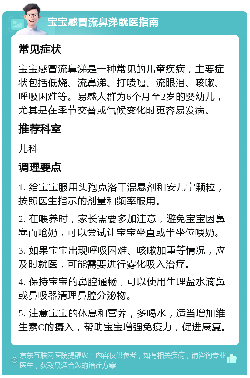 宝宝感冒流鼻涕就医指南 常见症状 宝宝感冒流鼻涕是一种常见的儿童疾病，主要症状包括低烧、流鼻涕、打喷嚏、流眼泪、咳嗽、呼吸困难等。易感人群为6个月至2岁的婴幼儿，尤其是在季节交替或气候变化时更容易发病。 推荐科室 儿科 调理要点 1. 给宝宝服用头孢克洛干混悬剂和安儿宁颗粒，按照医生指示的剂量和频率服用。 2. 在喂养时，家长需要多加注意，避免宝宝因鼻塞而呛奶，可以尝试让宝宝坐直或半坐位喂奶。 3. 如果宝宝出现呼吸困难、咳嗽加重等情况，应及时就医，可能需要进行雾化吸入治疗。 4. 保持宝宝的鼻腔通畅，可以使用生理盐水滴鼻或鼻吸器清理鼻腔分泌物。 5. 注意宝宝的休息和营养，多喝水，适当增加维生素C的摄入，帮助宝宝增强免疫力，促进康复。