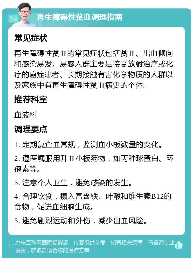 再生障碍性贫血调理指南 常见症状 再生障碍性贫血的常见症状包括贫血、出血倾向和感染易发。易感人群主要是接受放射治疗或化疗的癌症患者、长期接触有害化学物质的人群以及家族中有再生障碍性贫血病史的个体。 推荐科室 血液科 调理要点 1. 定期复查血常规，监测血小板数量的变化。 2. 遵医嘱服用升血小板药物，如丙种球蛋白、环孢素等。 3. 注意个人卫生，避免感染的发生。 4. 合理饮食，摄入富含铁、叶酸和维生素B12的食物，促进血细胞生成。 5. 避免剧烈运动和外伤，减少出血风险。