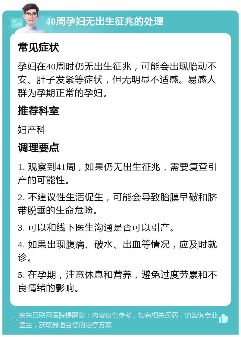 40周孕妇无出生征兆的处理 常见症状 孕妇在40周时仍无出生征兆，可能会出现胎动不安、肚子发紧等症状，但无明显不适感。易感人群为孕期正常的孕妇。 推荐科室 妇产科 调理要点 1. 观察到41周，如果仍无出生征兆，需要复查引产的可能性。 2. 不建议性生活促生，可能会导致胎膜早破和脐带脱垂的生命危险。 3. 可以和线下医生沟通是否可以引产。 4. 如果出现腹痛、破水、出血等情况，应及时就诊。 5. 在孕期，注意休息和营养，避免过度劳累和不良情绪的影响。