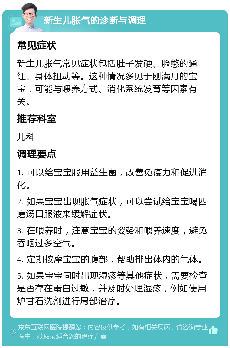 新生儿胀气的诊断与调理 常见症状 新生儿胀气常见症状包括肚子发硬、脸憋的通红、身体扭动等。这种情况多见于刚满月的宝宝，可能与喂养方式、消化系统发育等因素有关。 推荐科室 儿科 调理要点 1. 可以给宝宝服用益生菌，改善免疫力和促进消化。 2. 如果宝宝出现胀气症状，可以尝试给宝宝喝四磨汤口服液来缓解症状。 3. 在喂养时，注意宝宝的姿势和喂养速度，避免吞咽过多空气。 4. 定期按摩宝宝的腹部，帮助排出体内的气体。 5. 如果宝宝同时出现湿疹等其他症状，需要检查是否存在蛋白过敏，并及时处理湿疹，例如使用炉甘石洗剂进行局部治疗。