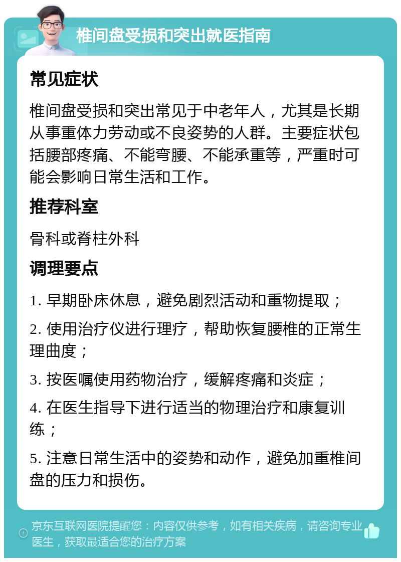 椎间盘受损和突出就医指南 常见症状 椎间盘受损和突出常见于中老年人，尤其是长期从事重体力劳动或不良姿势的人群。主要症状包括腰部疼痛、不能弯腰、不能承重等，严重时可能会影响日常生活和工作。 推荐科室 骨科或脊柱外科 调理要点 1. 早期卧床休息，避免剧烈活动和重物提取； 2. 使用治疗仪进行理疗，帮助恢复腰椎的正常生理曲度； 3. 按医嘱使用药物治疗，缓解疼痛和炎症； 4. 在医生指导下进行适当的物理治疗和康复训练； 5. 注意日常生活中的姿势和动作，避免加重椎间盘的压力和损伤。