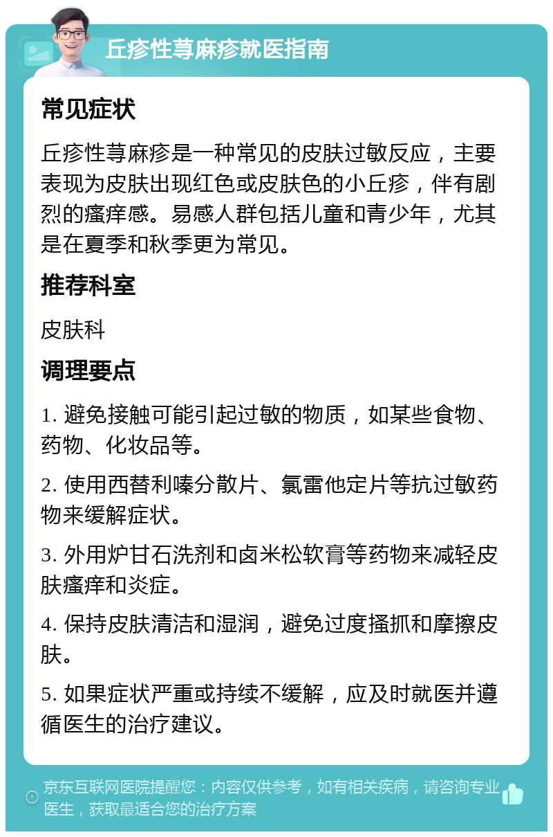 丘疹性荨麻疹就医指南 常见症状 丘疹性荨麻疹是一种常见的皮肤过敏反应，主要表现为皮肤出现红色或皮肤色的小丘疹，伴有剧烈的瘙痒感。易感人群包括儿童和青少年，尤其是在夏季和秋季更为常见。 推荐科室 皮肤科 调理要点 1. 避免接触可能引起过敏的物质，如某些食物、药物、化妆品等。 2. 使用西替利嗪分散片、氯雷他定片等抗过敏药物来缓解症状。 3. 外用炉甘石洗剂和卤米松软膏等药物来减轻皮肤瘙痒和炎症。 4. 保持皮肤清洁和湿润，避免过度搔抓和摩擦皮肤。 5. 如果症状严重或持续不缓解，应及时就医并遵循医生的治疗建议。