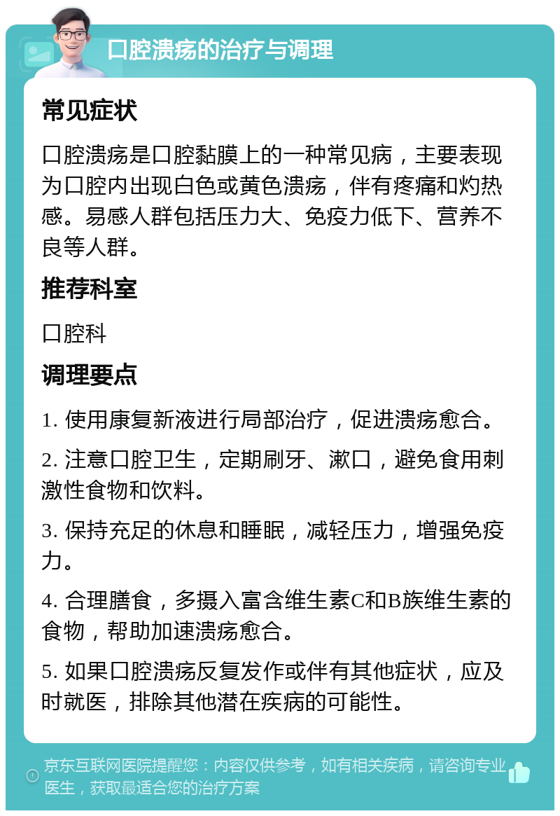 口腔溃疡的治疗与调理 常见症状 口腔溃疡是口腔黏膜上的一种常见病，主要表现为口腔内出现白色或黄色溃疡，伴有疼痛和灼热感。易感人群包括压力大、免疫力低下、营养不良等人群。 推荐科室 口腔科 调理要点 1. 使用康复新液进行局部治疗，促进溃疡愈合。 2. 注意口腔卫生，定期刷牙、漱口，避免食用刺激性食物和饮料。 3. 保持充足的休息和睡眠，减轻压力，增强免疫力。 4. 合理膳食，多摄入富含维生素C和B族维生素的食物，帮助加速溃疡愈合。 5. 如果口腔溃疡反复发作或伴有其他症状，应及时就医，排除其他潜在疾病的可能性。