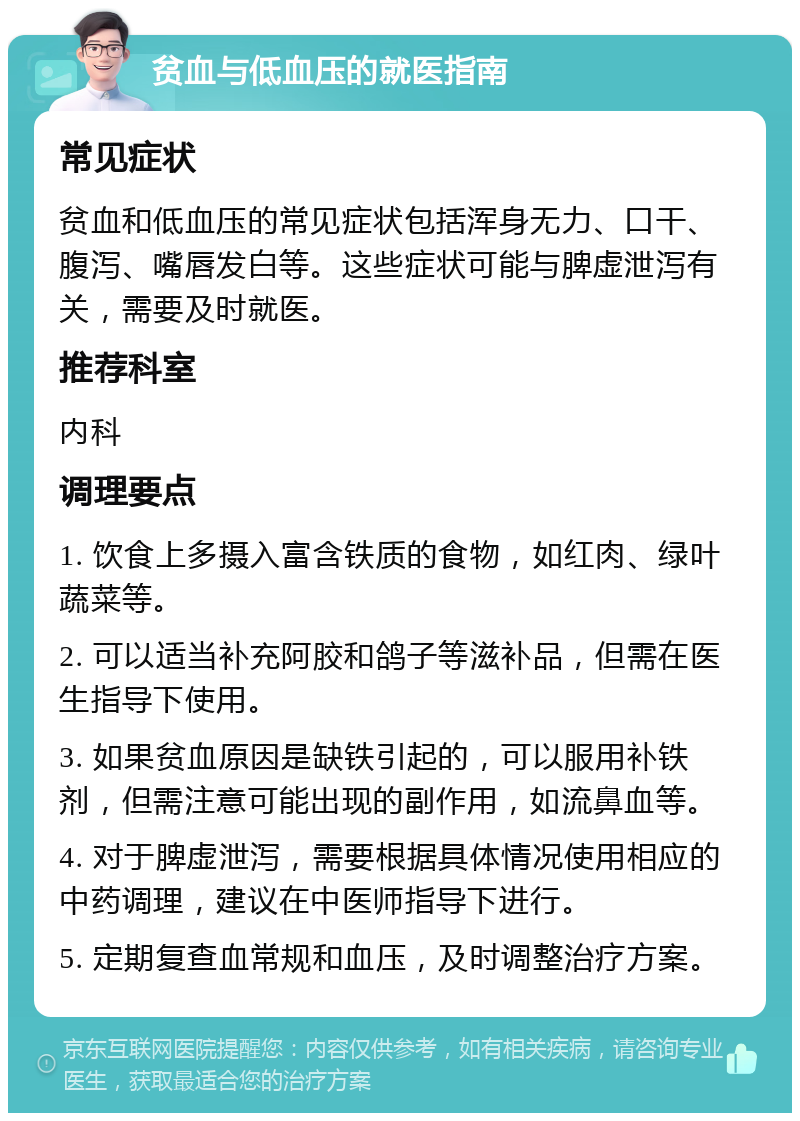 贫血与低血压的就医指南 常见症状 贫血和低血压的常见症状包括浑身无力、口干、腹泻、嘴唇发白等。这些症状可能与脾虚泄泻有关，需要及时就医。 推荐科室 内科 调理要点 1. 饮食上多摄入富含铁质的食物，如红肉、绿叶蔬菜等。 2. 可以适当补充阿胶和鸽子等滋补品，但需在医生指导下使用。 3. 如果贫血原因是缺铁引起的，可以服用补铁剂，但需注意可能出现的副作用，如流鼻血等。 4. 对于脾虚泄泻，需要根据具体情况使用相应的中药调理，建议在中医师指导下进行。 5. 定期复查血常规和血压，及时调整治疗方案。