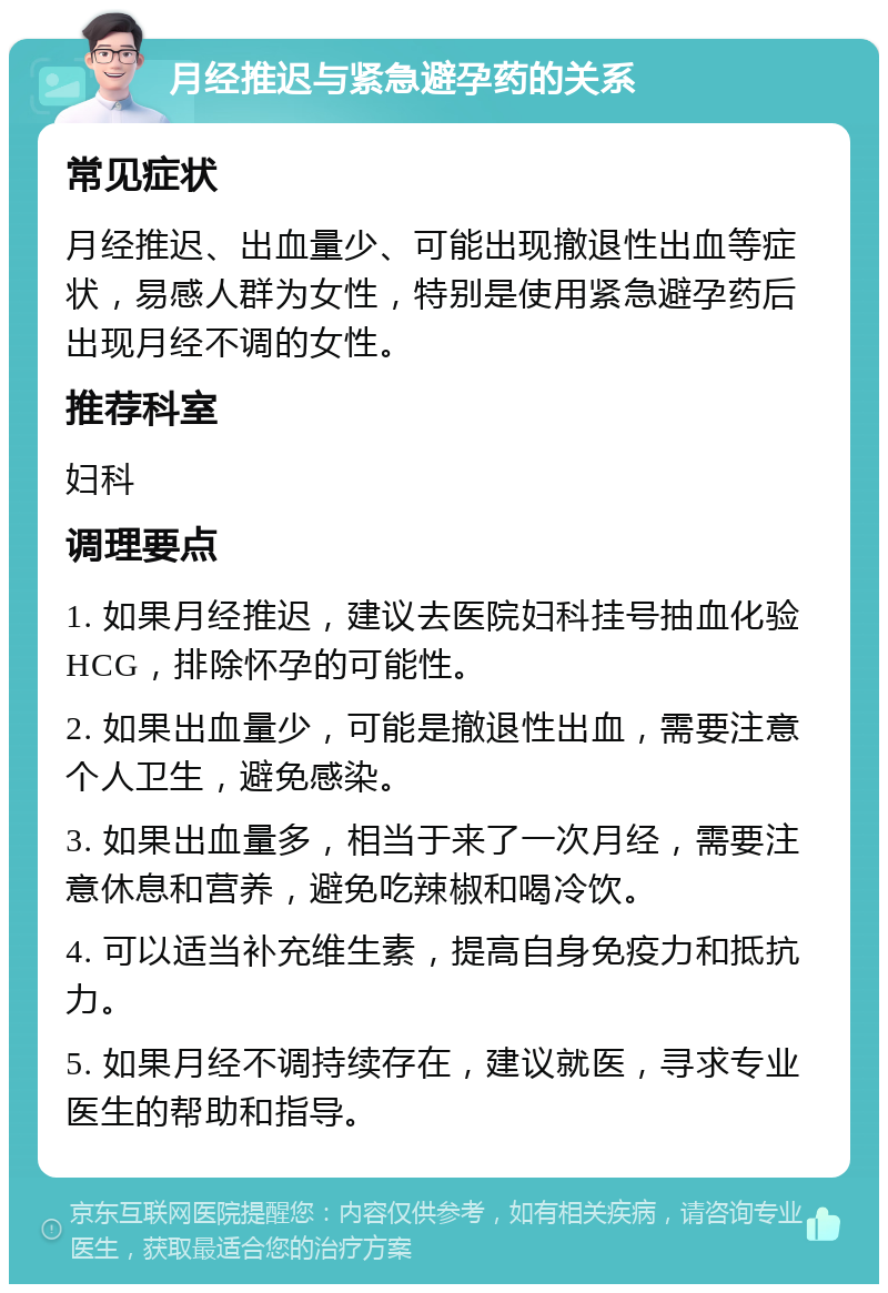 月经推迟与紧急避孕药的关系 常见症状 月经推迟、出血量少、可能出现撤退性出血等症状，易感人群为女性，特别是使用紧急避孕药后出现月经不调的女性。 推荐科室 妇科 调理要点 1. 如果月经推迟，建议去医院妇科挂号抽血化验HCG，排除怀孕的可能性。 2. 如果出血量少，可能是撤退性出血，需要注意个人卫生，避免感染。 3. 如果出血量多，相当于来了一次月经，需要注意休息和营养，避免吃辣椒和喝冷饮。 4. 可以适当补充维生素，提高自身免疫力和抵抗力。 5. 如果月经不调持续存在，建议就医，寻求专业医生的帮助和指导。