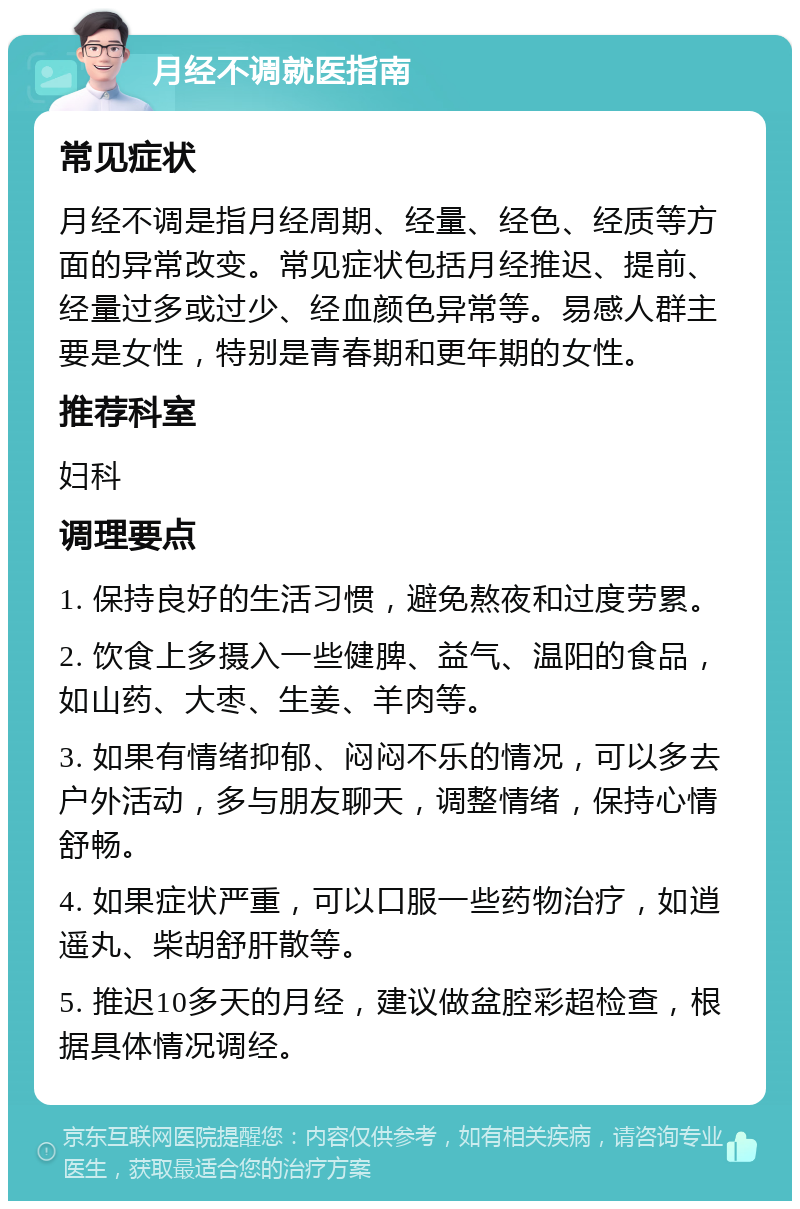 月经不调就医指南 常见症状 月经不调是指月经周期、经量、经色、经质等方面的异常改变。常见症状包括月经推迟、提前、经量过多或过少、经血颜色异常等。易感人群主要是女性，特别是青春期和更年期的女性。 推荐科室 妇科 调理要点 1. 保持良好的生活习惯，避免熬夜和过度劳累。 2. 饮食上多摄入一些健脾、益气、温阳的食品，如山药、大枣、生姜、羊肉等。 3. 如果有情绪抑郁、闷闷不乐的情况，可以多去户外活动，多与朋友聊天，调整情绪，保持心情舒畅。 4. 如果症状严重，可以口服一些药物治疗，如逍遥丸、柴胡舒肝散等。 5. 推迟10多天的月经，建议做盆腔彩超检查，根据具体情况调经。