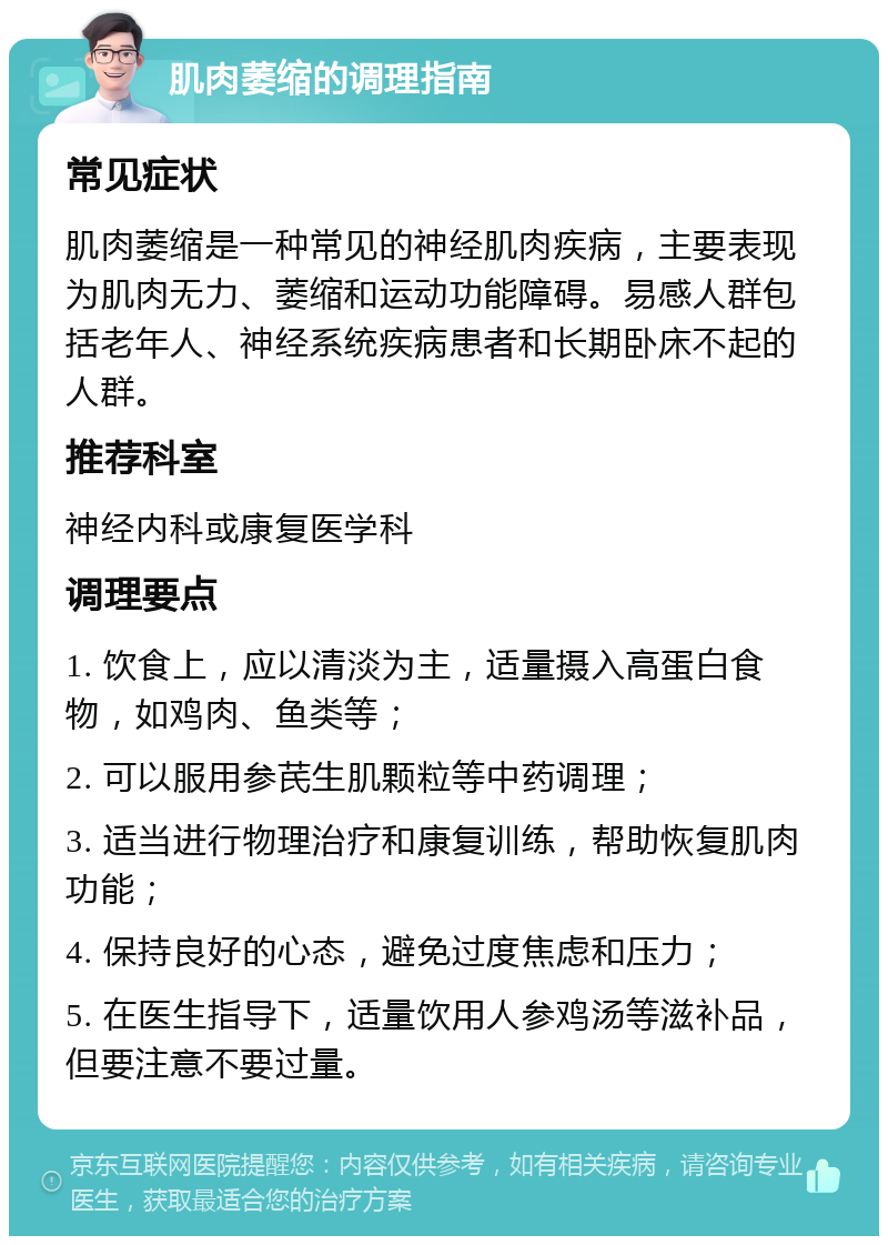 肌肉萎缩的调理指南 常见症状 肌肉萎缩是一种常见的神经肌肉疾病，主要表现为肌肉无力、萎缩和运动功能障碍。易感人群包括老年人、神经系统疾病患者和长期卧床不起的人群。 推荐科室 神经内科或康复医学科 调理要点 1. 饮食上，应以清淡为主，适量摄入高蛋白食物，如鸡肉、鱼类等； 2. 可以服用参芪生肌颗粒等中药调理； 3. 适当进行物理治疗和康复训练，帮助恢复肌肉功能； 4. 保持良好的心态，避免过度焦虑和压力； 5. 在医生指导下，适量饮用人参鸡汤等滋补品，但要注意不要过量。