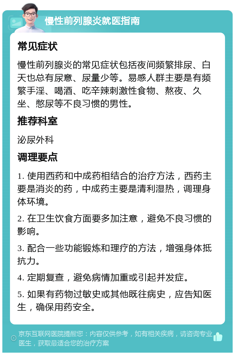 慢性前列腺炎就医指南 常见症状 慢性前列腺炎的常见症状包括夜间频繁排尿、白天也总有尿意、尿量少等。易感人群主要是有频繁手淫、喝酒、吃辛辣刺激性食物、熬夜、久坐、憋尿等不良习惯的男性。 推荐科室 泌尿外科 调理要点 1. 使用西药和中成药相结合的治疗方法，西药主要是消炎的药，中成药主要是清利湿热，调理身体环境。 2. 在卫生饮食方面要多加注意，避免不良习惯的影响。 3. 配合一些功能锻炼和理疗的方法，增强身体抵抗力。 4. 定期复查，避免病情加重或引起并发症。 5. 如果有药物过敏史或其他既往病史，应告知医生，确保用药安全。