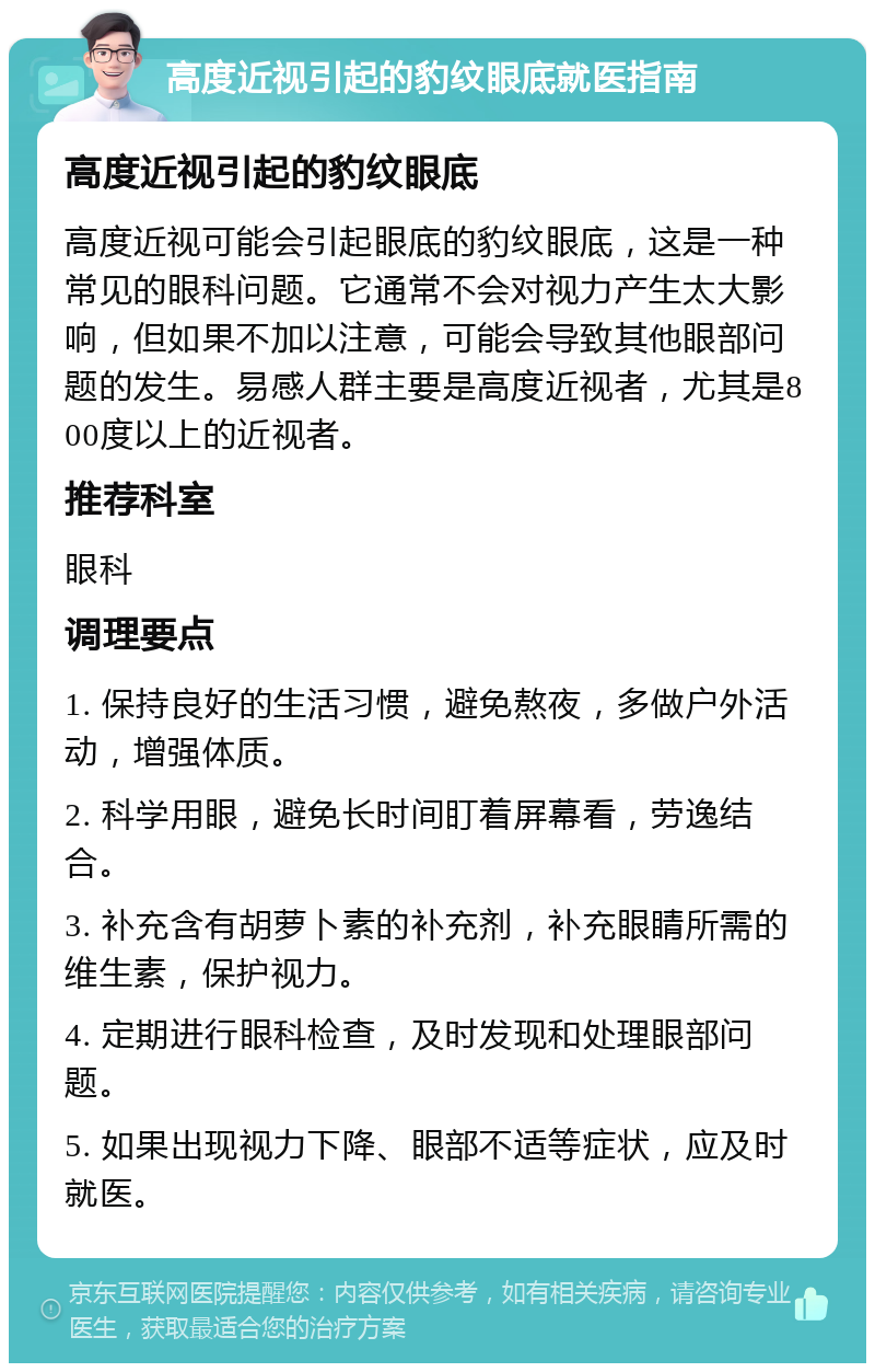 高度近视引起的豹纹眼底就医指南 高度近视引起的豹纹眼底 高度近视可能会引起眼底的豹纹眼底，这是一种常见的眼科问题。它通常不会对视力产生太大影响，但如果不加以注意，可能会导致其他眼部问题的发生。易感人群主要是高度近视者，尤其是800度以上的近视者。 推荐科室 眼科 调理要点 1. 保持良好的生活习惯，避免熬夜，多做户外活动，增强体质。 2. 科学用眼，避免长时间盯着屏幕看，劳逸结合。 3. 补充含有胡萝卜素的补充剂，补充眼睛所需的维生素，保护视力。 4. 定期进行眼科检查，及时发现和处理眼部问题。 5. 如果出现视力下降、眼部不适等症状，应及时就医。