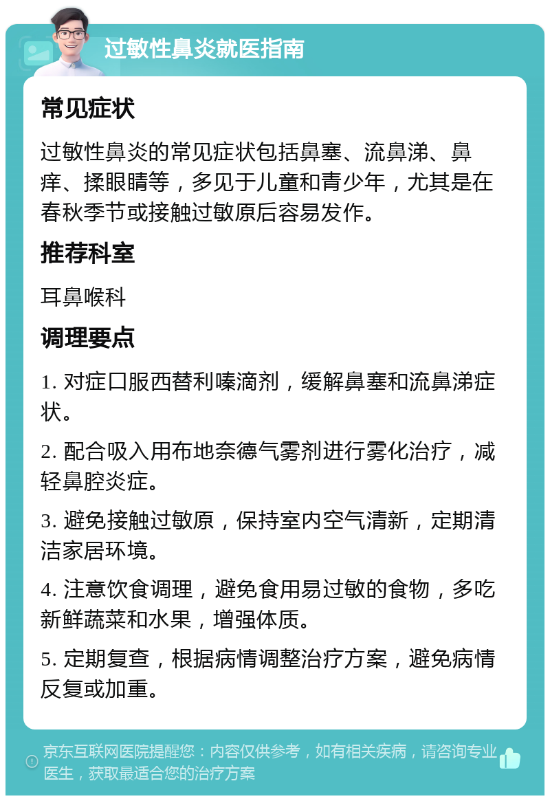 过敏性鼻炎就医指南 常见症状 过敏性鼻炎的常见症状包括鼻塞、流鼻涕、鼻痒、揉眼睛等，多见于儿童和青少年，尤其是在春秋季节或接触过敏原后容易发作。 推荐科室 耳鼻喉科 调理要点 1. 对症口服西替利嗪滴剂，缓解鼻塞和流鼻涕症状。 2. 配合吸入用布地奈德气雾剂进行雾化治疗，减轻鼻腔炎症。 3. 避免接触过敏原，保持室内空气清新，定期清洁家居环境。 4. 注意饮食调理，避免食用易过敏的食物，多吃新鲜蔬菜和水果，增强体质。 5. 定期复查，根据病情调整治疗方案，避免病情反复或加重。