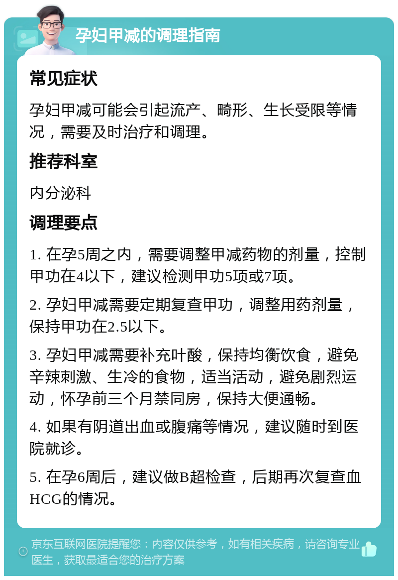 孕妇甲减的调理指南 常见症状 孕妇甲减可能会引起流产、畸形、生长受限等情况，需要及时治疗和调理。 推荐科室 内分泌科 调理要点 1. 在孕5周之内，需要调整甲减药物的剂量，控制甲功在4以下，建议检测甲功5项或7项。 2. 孕妇甲减需要定期复查甲功，调整用药剂量，保持甲功在2.5以下。 3. 孕妇甲减需要补充叶酸，保持均衡饮食，避免辛辣刺激、生冷的食物，适当活动，避免剧烈运动，怀孕前三个月禁同房，保持大便通畅。 4. 如果有阴道出血或腹痛等情况，建议随时到医院就诊。 5. 在孕6周后，建议做B超检查，后期再次复查血HCG的情况。