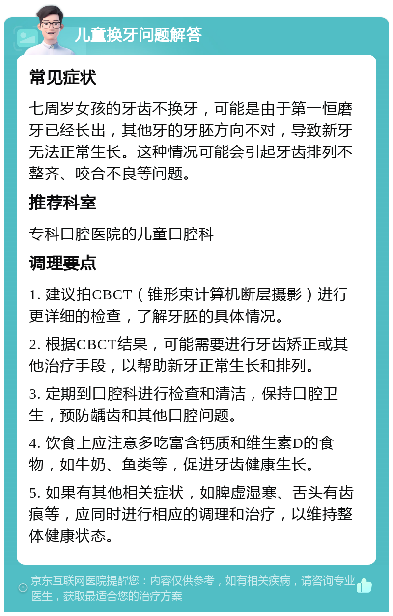 儿童换牙问题解答 常见症状 七周岁女孩的牙齿不换牙，可能是由于第一恒磨牙已经长出，其他牙的牙胚方向不对，导致新牙无法正常生长。这种情况可能会引起牙齿排列不整齐、咬合不良等问题。 推荐科室 专科口腔医院的儿童口腔科 调理要点 1. 建议拍CBCT（锥形束计算机断层摄影）进行更详细的检查，了解牙胚的具体情况。 2. 根据CBCT结果，可能需要进行牙齿矫正或其他治疗手段，以帮助新牙正常生长和排列。 3. 定期到口腔科进行检查和清洁，保持口腔卫生，预防龋齿和其他口腔问题。 4. 饮食上应注意多吃富含钙质和维生素D的食物，如牛奶、鱼类等，促进牙齿健康生长。 5. 如果有其他相关症状，如脾虚湿寒、舌头有齿痕等，应同时进行相应的调理和治疗，以维持整体健康状态。