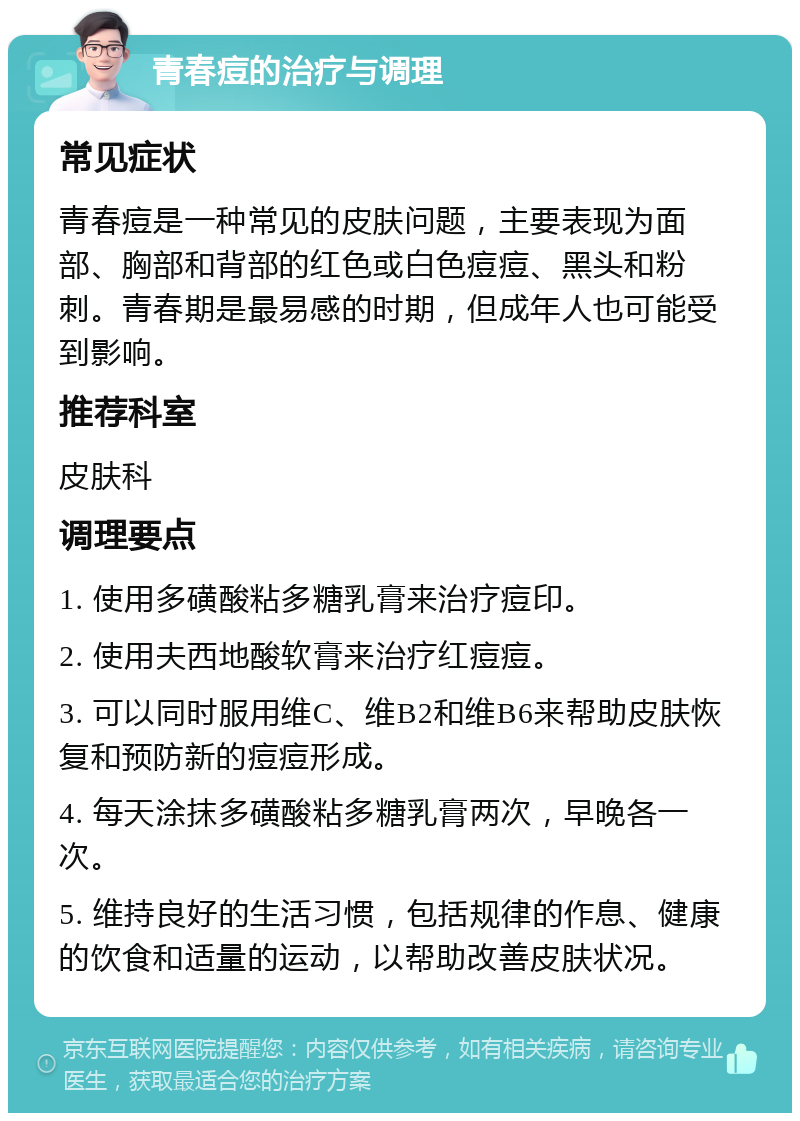 青春痘的治疗与调理 常见症状 青春痘是一种常见的皮肤问题，主要表现为面部、胸部和背部的红色或白色痘痘、黑头和粉刺。青春期是最易感的时期，但成年人也可能受到影响。 推荐科室 皮肤科 调理要点 1. 使用多磺酸粘多糖乳膏来治疗痘印。 2. 使用夫西地酸软膏来治疗红痘痘。 3. 可以同时服用维C、维B2和维B6来帮助皮肤恢复和预防新的痘痘形成。 4. 每天涂抹多磺酸粘多糖乳膏两次，早晚各一次。 5. 维持良好的生活习惯，包括规律的作息、健康的饮食和适量的运动，以帮助改善皮肤状况。