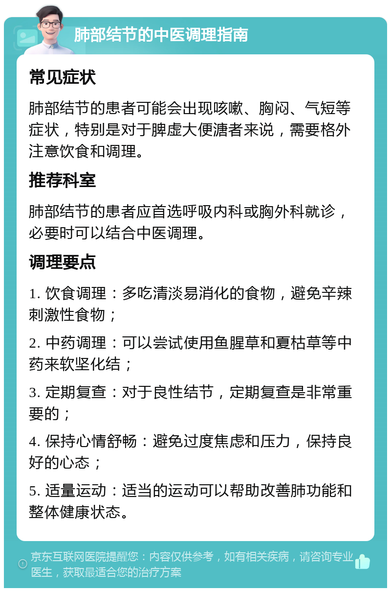 肺部结节的中医调理指南 常见症状 肺部结节的患者可能会出现咳嗽、胸闷、气短等症状，特别是对于脾虚大便溏者来说，需要格外注意饮食和调理。 推荐科室 肺部结节的患者应首选呼吸内科或胸外科就诊，必要时可以结合中医调理。 调理要点 1. 饮食调理：多吃清淡易消化的食物，避免辛辣刺激性食物； 2. 中药调理：可以尝试使用鱼腥草和夏枯草等中药来软坚化结； 3. 定期复查：对于良性结节，定期复查是非常重要的； 4. 保持心情舒畅：避免过度焦虑和压力，保持良好的心态； 5. 适量运动：适当的运动可以帮助改善肺功能和整体健康状态。