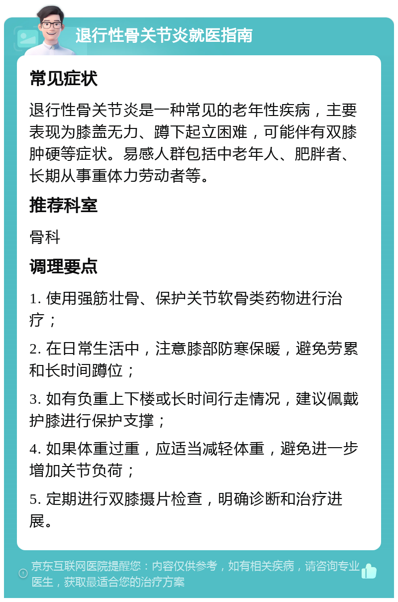 退行性骨关节炎就医指南 常见症状 退行性骨关节炎是一种常见的老年性疾病，主要表现为膝盖无力、蹲下起立困难，可能伴有双膝肿硬等症状。易感人群包括中老年人、肥胖者、长期从事重体力劳动者等。 推荐科室 骨科 调理要点 1. 使用强筋壮骨、保护关节软骨类药物进行治疗； 2. 在日常生活中，注意膝部防寒保暖，避免劳累和长时间蹲位； 3. 如有负重上下楼或长时间行走情况，建议佩戴护膝进行保护支撑； 4. 如果体重过重，应适当减轻体重，避免进一步增加关节负荷； 5. 定期进行双膝摄片检查，明确诊断和治疗进展。