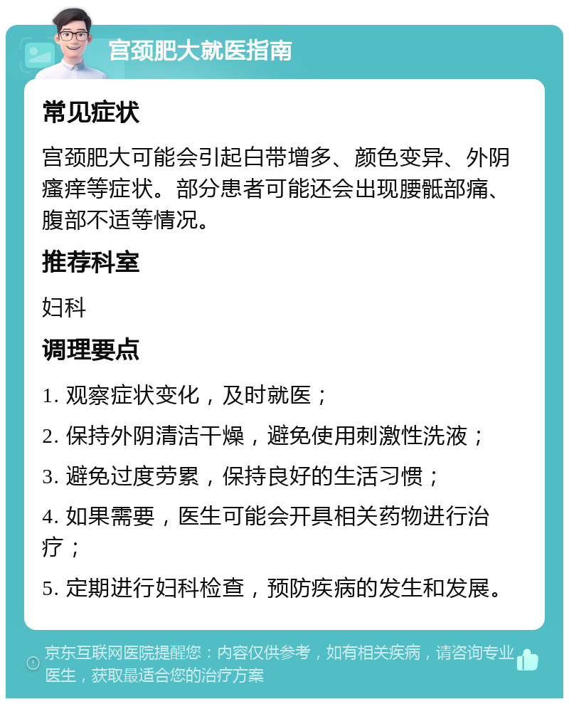 宫颈肥大就医指南 常见症状 宫颈肥大可能会引起白带增多、颜色变异、外阴瘙痒等症状。部分患者可能还会出现腰骶部痛、腹部不适等情况。 推荐科室 妇科 调理要点 1. 观察症状变化，及时就医； 2. 保持外阴清洁干燥，避免使用刺激性洗液； 3. 避免过度劳累，保持良好的生活习惯； 4. 如果需要，医生可能会开具相关药物进行治疗； 5. 定期进行妇科检查，预防疾病的发生和发展。